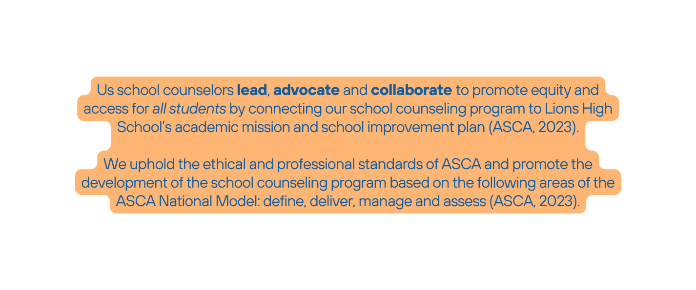 Us school counselors lead advocate and collaborate to promote equity and access for all students by connecting our school counseling program to Lions High School s academic mission and school improvement plan ASCA 2023 We uphold the ethical and professional standards of ASCA and promote the development of the school counseling program based on the following areas of the ASCA National Model define deliver manage and assess ASCA 2023